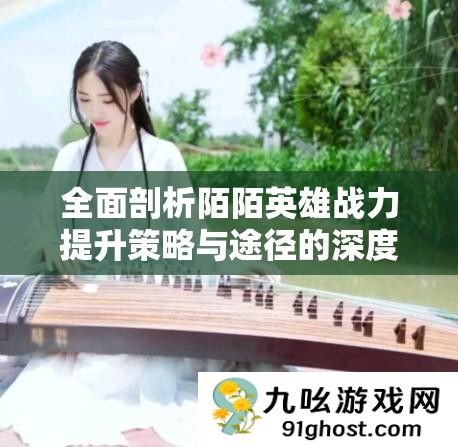 全面剖析陌陌英雄战力提升策略与途径的深度解析指南