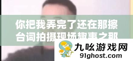 你把我弄完了还在那擦台词拍摄现场趣事之那些让人忍俊不禁的瞬间
