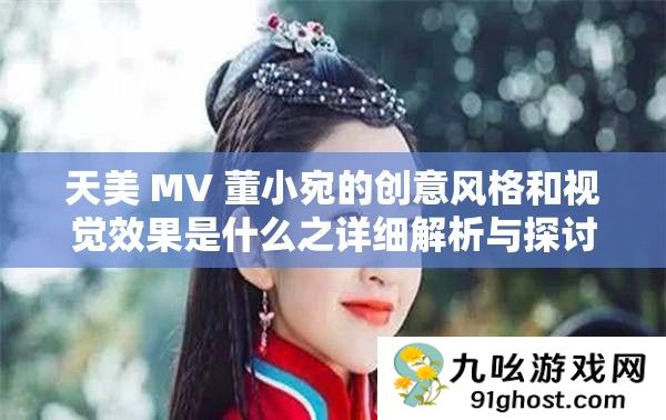 天美 MV 董小宛的创意风格和视觉效果是什么之详细解析与探讨