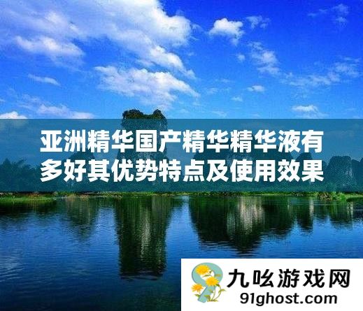 亚洲精华国产精华精华液有多好其优势特点及使用效果解析