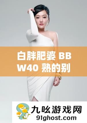 白胖肥婆 BBW40 熟的别样魅力与风采